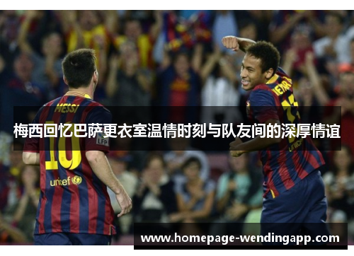 梅西回忆巴萨更衣室温情时刻与队友间的深厚情谊