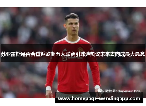 苏亚雷斯是否会重返欧洲五大联赛引球迷热议未来去向成最大悬念