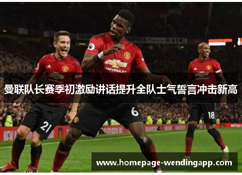 曼联队长赛季初激励讲话提升全队士气誓言冲击新高