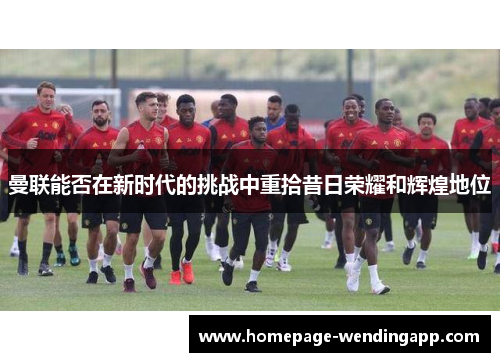 曼联能否在新时代的挑战中重拾昔日荣耀和辉煌地位