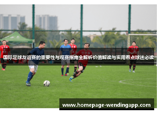 国际足球友谊赛的重要性与观赛指南全解析价值解读与实用看点球迷必读
