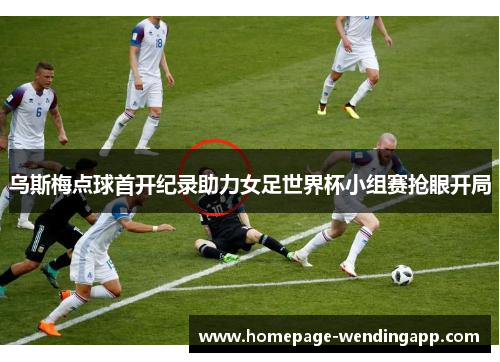 乌斯梅点球首开纪录助力女足世界杯小组赛抢眼开局