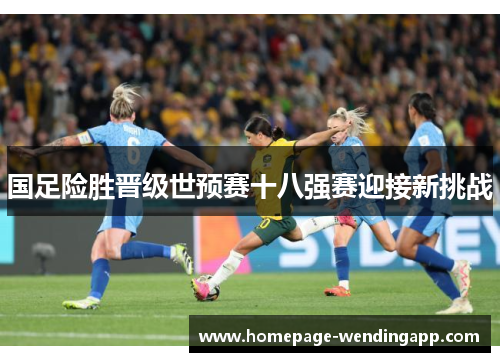 国足险胜晋级世预赛十八强赛迎接新挑战