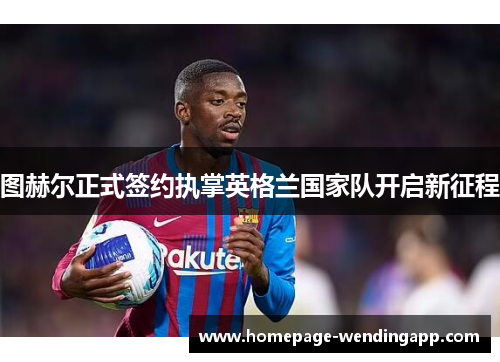 图赫尔正式签约执掌英格兰国家队开启新征程