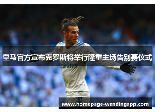 皇马官方宣布克罗斯将举行隆重主场告别赛仪式