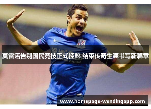 莫雷诺告别国民竞技正式挂靴 结束传奇生涯书写新篇章