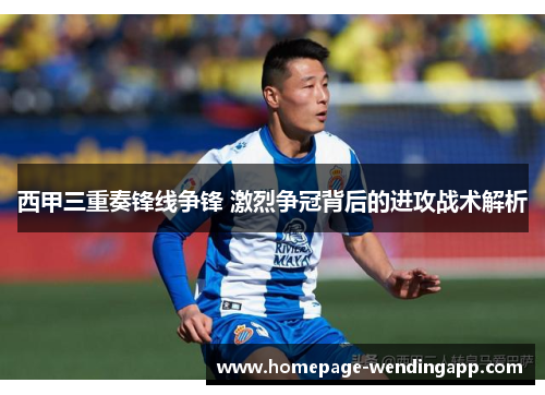 西甲三重奏锋线争锋 激烈争冠背后的进攻战术解析