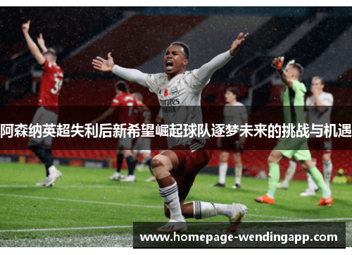阿森纳英超失利后新希望崛起球队逐梦未来的挑战与机遇