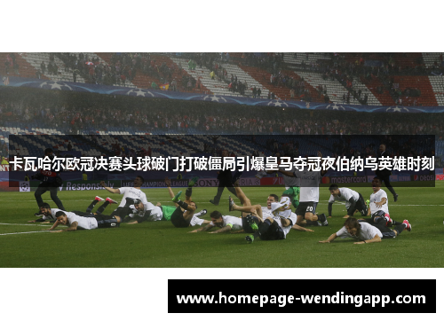 卡瓦哈尔欧冠决赛头球破门打破僵局引爆皇马夺冠夜伯纳乌英雄时刻