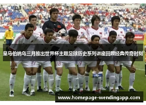 皇马伯纳乌三月推出世界杯主题足球历史系列讲座回顾经典传奇时刻